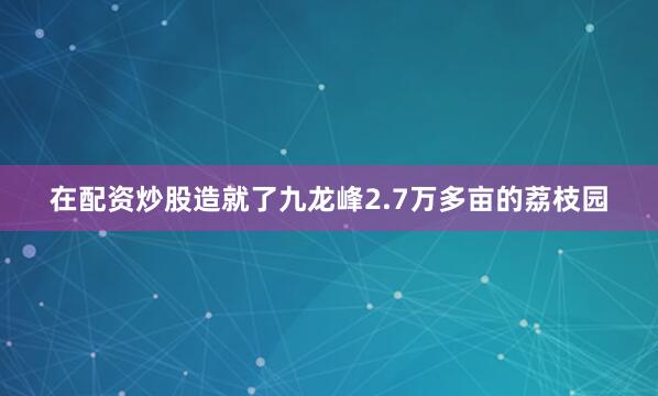 在配资炒股造就了九龙峰2.7万多亩的荔枝园