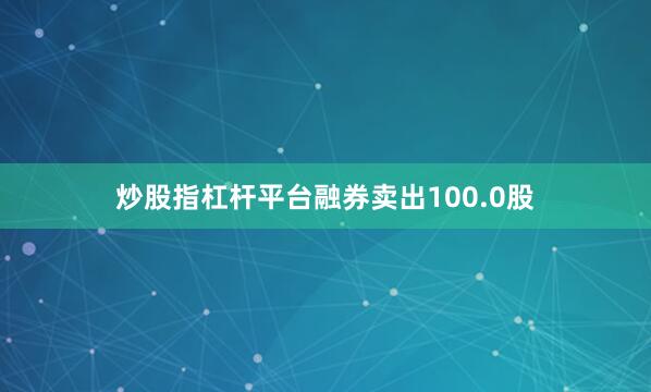 炒股指杠杆平台融券卖出100.0股