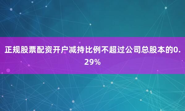 正规股票配资开户减持比例不超过公司总股本的0.29%