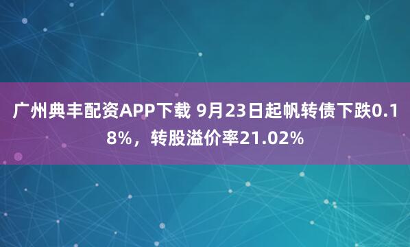广州典丰配资APP下载 9月23日起帆转债下跌0.18%，转股溢价率21.02%