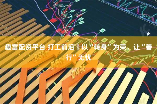 趣富配资平台 打工前沿｜以“转身”为荣，让“善行”无忧