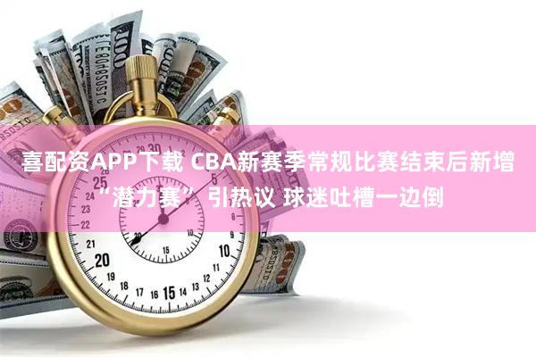 喜配资APP下载 CBA新赛季常规比赛结束后新增“潜力赛” 引热议 球迷吐槽一边倒