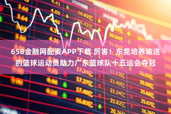 658金融网配资APP下载 厉害！东莞培养输送的篮球运动员助力广东篮球队十五运会夺冠