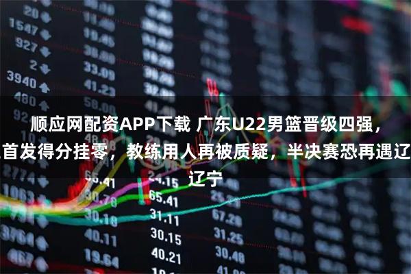 顺应网配资APP下载 广东U22男篮晋级四强，三首发得分挂零，教练用人再被质疑，半决赛恐再遇辽宁