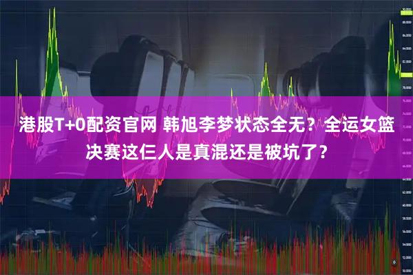 港股T+0配资官网 韩旭李梦状态全无？全运女篮决赛这仨人是真混还是被坑了？