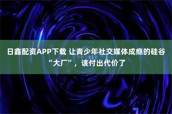日鑫配资APP下载 让青少年社交媒体成瘾的硅谷“大厂”，该付出代价了