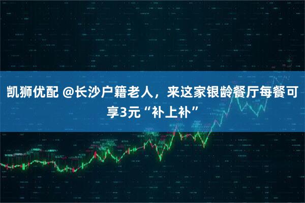 凯狮优配 @长沙户籍老人，来这家银龄餐厅每餐可享3元“补上补”