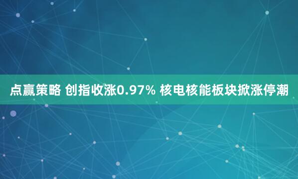 点赢策略 创指收涨0.97% 核电核能板块掀涨停潮