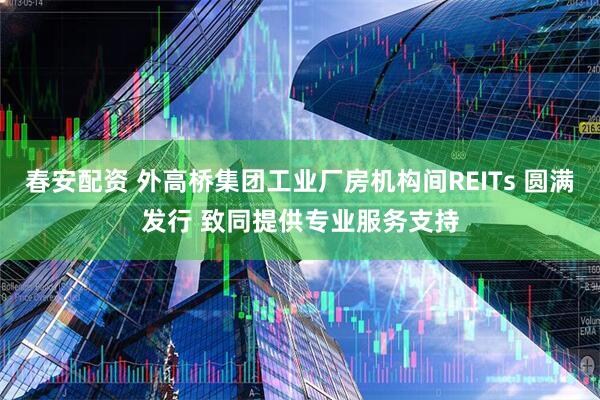 春安配资 外高桥集团工业厂房机构间REITs 圆满发行 致同提供专业服务支持