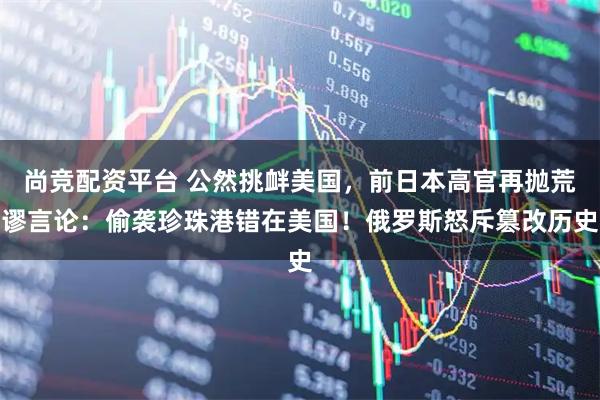 尚竞配资平台 公然挑衅美国，前日本高官再抛荒谬言论：偷袭珍珠港错在美国！俄罗斯怒斥篡改历史