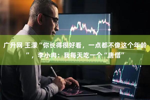 广升网 王濛“你长得很好看，一点都不像这个年龄”，李小冉：我每天吃一个“唐僧”