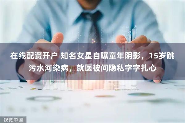 在线配资开户 知名女星自曝童年阴影，15岁跳污水河染病，就医被问隐私字字扎心