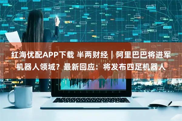 红海优配APP下载 半两财经｜阿里巴巴将进军机器人领域？最新回应：将发布四足机器人