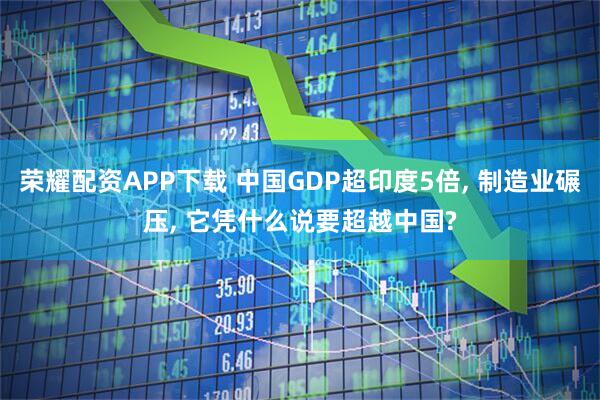 荣耀配资APP下载 中国GDP超印度5倍, 制造业碾压, 它凭什么说要超越中国?