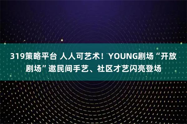 319策略平台 人人可艺术！YOUNG剧场“开放剧场”邀民间手艺、社区才艺闪亮登场
