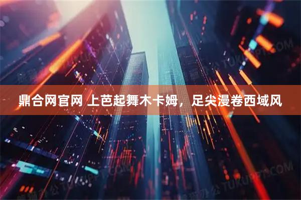 鼎合网官网 上芭起舞木卡姆，足尖漫卷西域风