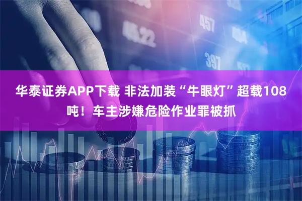 华泰证券APP下载 非法加装“牛眼灯”超载108吨！车主涉嫌危险作业罪被抓