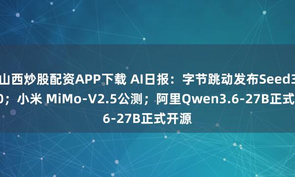 山西炒股配资APP下载 AI日报：字节跳动发布Seed3D2.0；小米 MiMo-V2.5公测；阿里Qwen3.6-27B正式开源