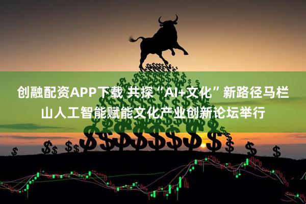 创融配资APP下载 共探“AI+文化”新路径马栏山人工智能赋能文化产业创新论坛举行