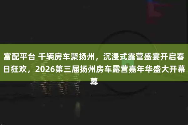 富配平台 千辆房车聚扬州，沉浸式露营盛宴开启春日狂欢，2026第三届扬州房车露营嘉年华盛大开幕