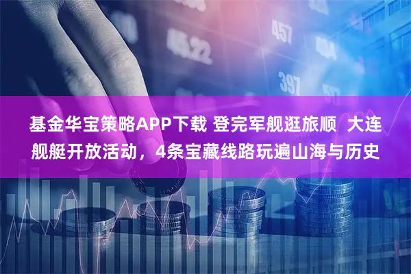 基金华宝策略APP下载 登完军舰逛旅顺  大连舰艇开放活动，4条宝藏线路玩遍山海与历史