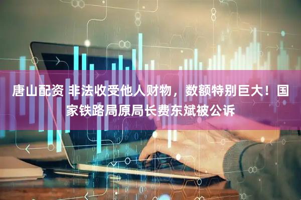 唐山配资 非法收受他人财物，数额特别巨大！国家铁路局原局长费东斌被公诉