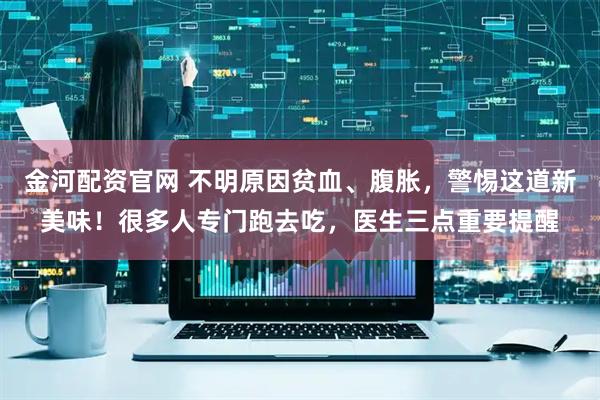 金河配资官网 不明原因贫血、腹胀，警惕这道新美味！很多人专门跑去吃，医生三点重要提醒