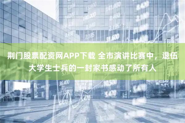 荆门股票配资网APP下载 全市演讲比赛中，退伍大学生士兵的一封家书感动了所有人
