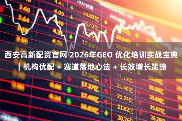 西安高新配资官网 2026年GEO 优化培训实战宝典｜机构优配 + 赛道落地心法 + 长效增长策略