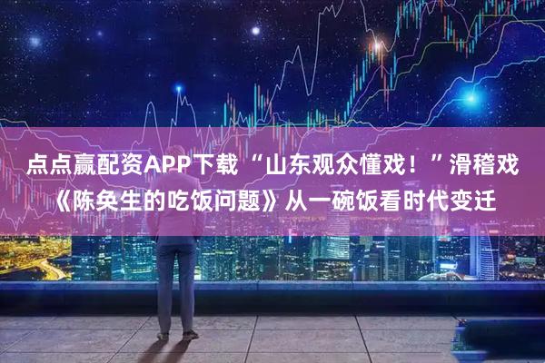 点点赢配资APP下载 “山东观众懂戏!”滑稽戏《陈奂生的吃饭问题》从一碗饭看时代变迁