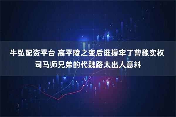 牛弘配资平台 高平陵之变后谁攥牢了曹魏实权 司马师兄弟的代魏路太出人意料