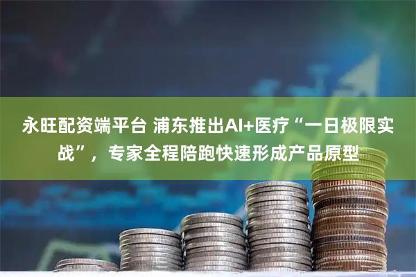 永旺配资端平台 浦东推出AI+医疗“一日极限实战”，专家全程陪跑快速形成产品原型