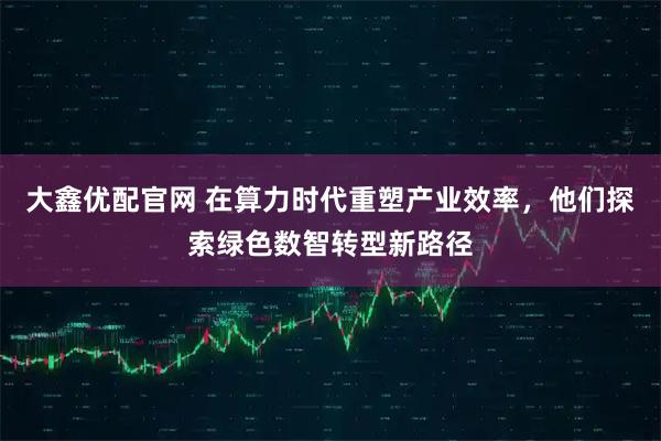 大鑫优配官网 在算力时代重塑产业效率，他们探索绿色数智转型新路径