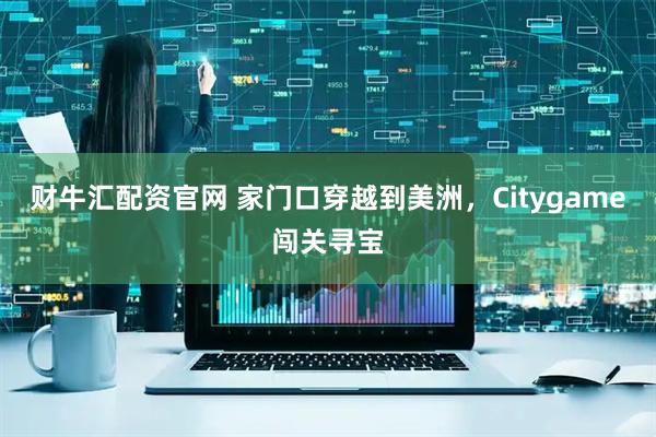 财牛汇配资官网 家门口穿越到美洲，Citygame闯关寻宝