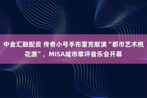 中金汇融配资 传奇小号手布雷克献演“都市艺术桃花源”,MISA城市草坪音乐会开幕