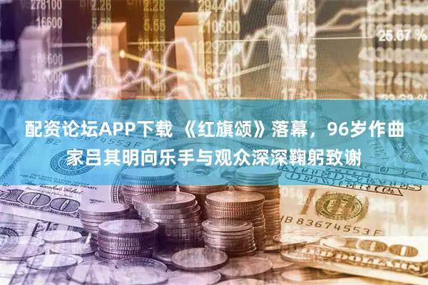 配资论坛APP下载 《红旗颂》落幕，96岁作曲家吕其明向乐手与观众深深鞠躬致谢