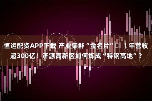 恒运配资APP下载 产业集群“金名片”㉟丨年营收超300亿！济源高新区如何炼成“特钢高地”？