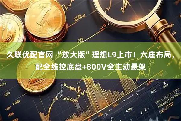 久联优配官网 “放大版”理想L9上市！六座布局，配全线控底盘+800V全主动悬架