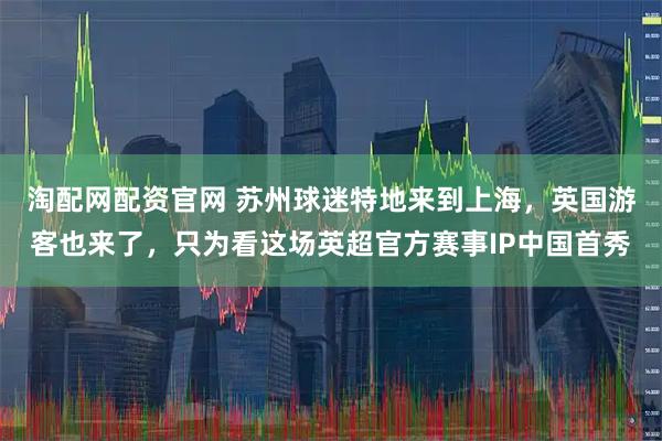 淘配网配资官网 苏州球迷特地来到上海，英国游客也来了，只为看这场英超官方赛事IP中国首秀