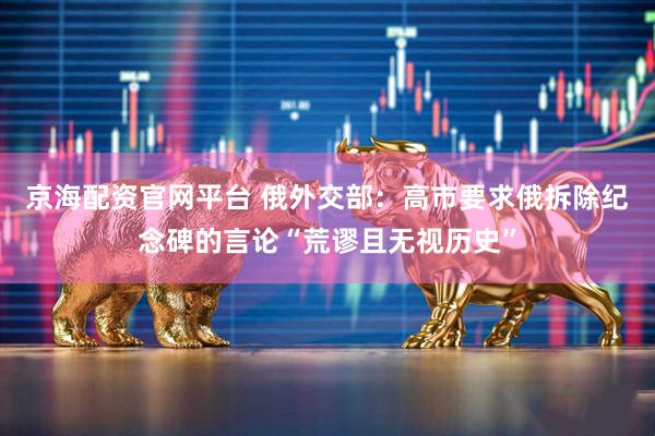 京海配资官网平台 俄外交部：高市要求俄拆除纪念碑的言论“荒谬且无视历史”
