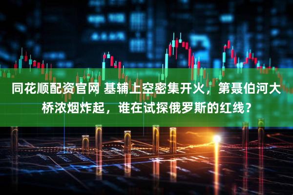 同花顺配资官网 基辅上空密集开火，第聂伯河大桥浓烟炸起，谁在试探俄罗斯的红线？