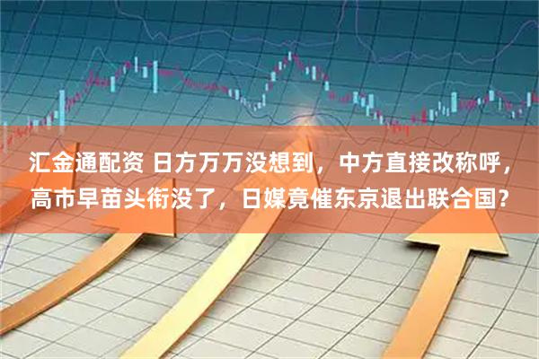 汇金通配资 日方万万没想到，中方直接改称呼，高市早苗头衔没了，日媒竟催东京退出联合国？